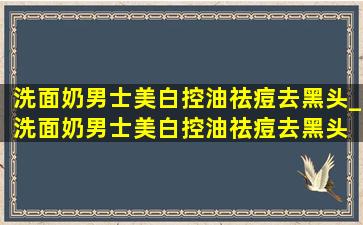 洗面奶男士美白控油祛痘去黑头_洗面奶男士美白控油祛痘去黑头 真品